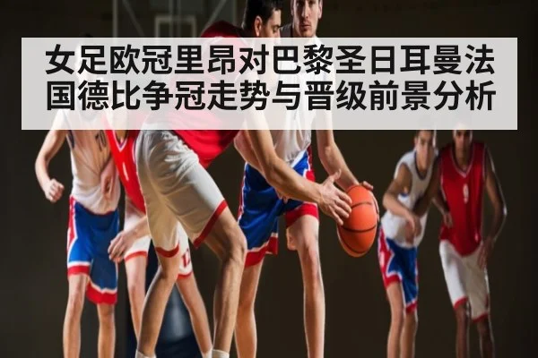 女足欧冠里昂对巴黎圣日耳曼法国德比争冠走势与晋级前景分析