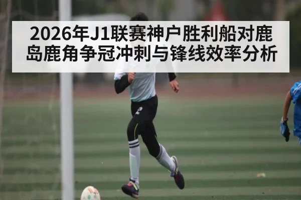 2026年J1联赛神户胜利船对鹿岛鹿角争冠冲刺与锋线效率分析